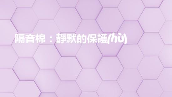 隔音棉：靜默的保護(hù)還是潛在的威脅？